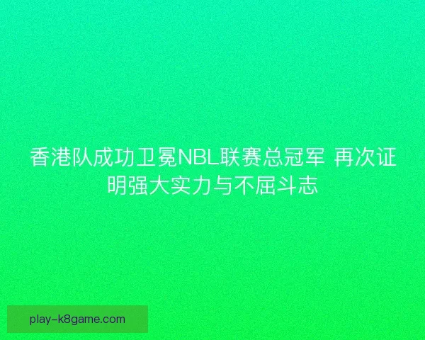 香港队成功卫冕NBL联赛总冠军 再次证明强大实力与不屈斗志