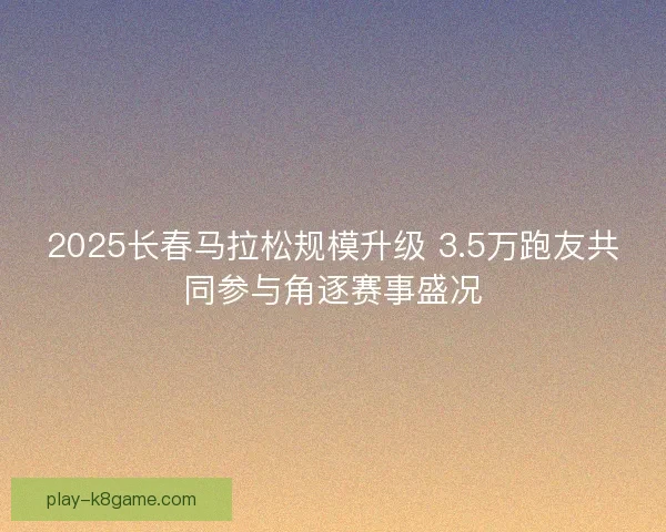 2025长春马拉松规模升级 3.5万跑友共同参与角逐赛事盛况